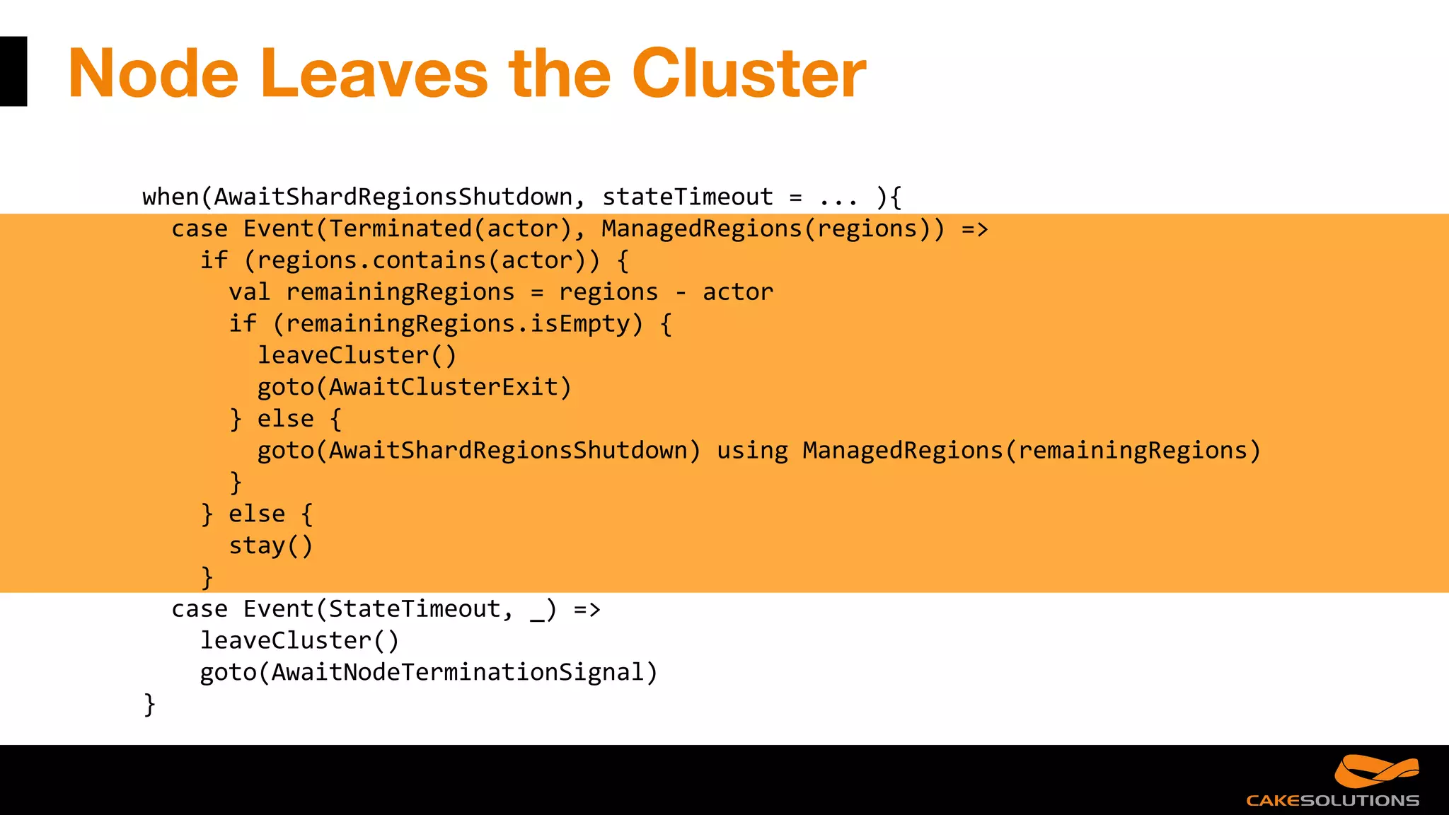 Node Leaves the Cluster
when(AwaitShardRegionsShutdown, stateTimeout = ... ){
case Event(Terminated(actor), ManagedRegions(regions)) =>
if (regions.contains(actor)) {
val remainingRegions = regions - actor
if (remainingRegions.isEmpty) {
leaveCluster()
goto(AwaitClusterExit)
} else {
goto(AwaitShardRegionsShutdown) using ManagedRegions(remainingRegions)
}
} else {
stay()
}
case Event(StateTimeout, _) =>
leaveCluster()
goto(AwaitNodeTerminationSignal)
}
 