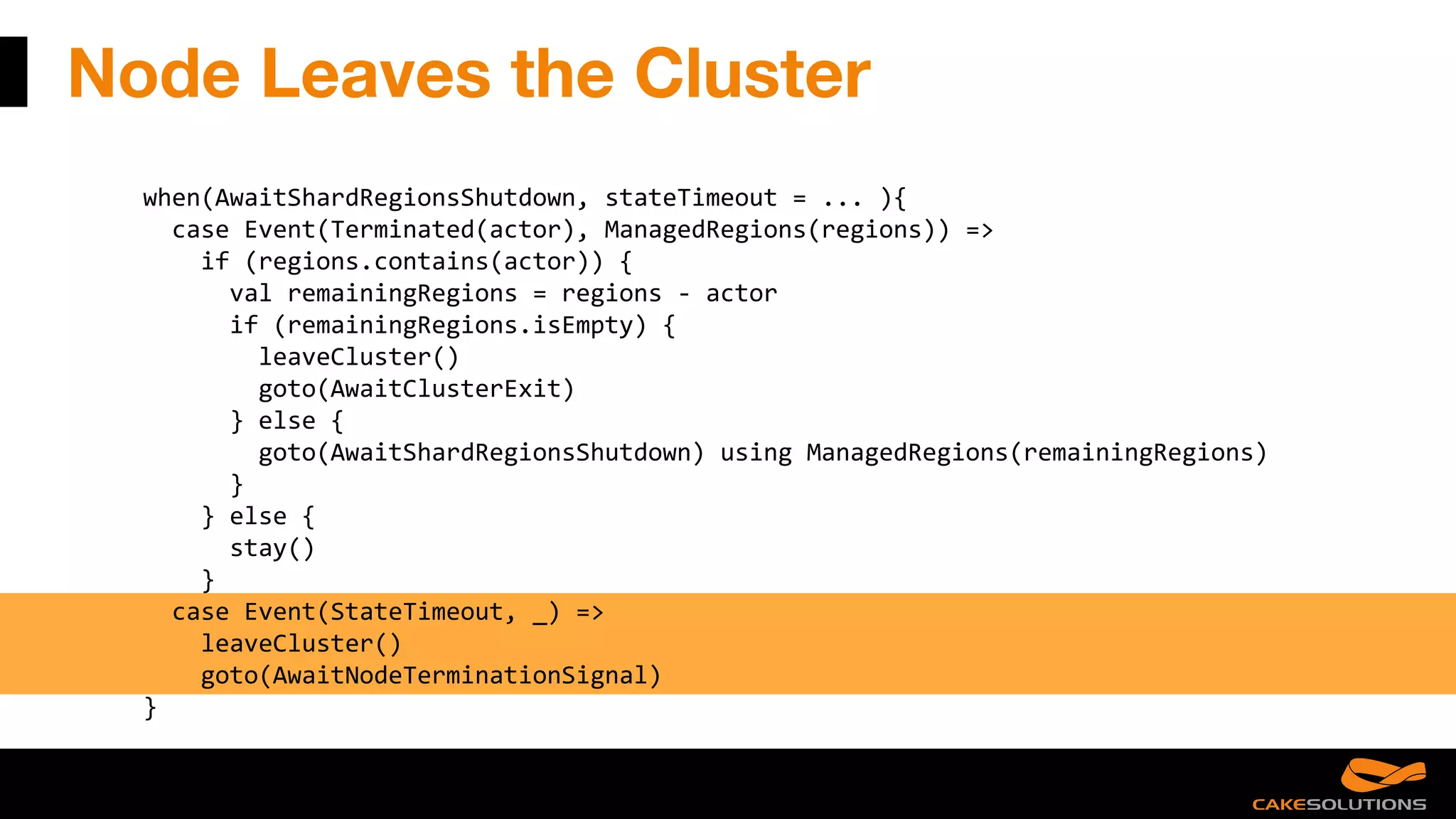 Node Leaves the Cluster
when(AwaitShardRegionsShutdown, stateTimeout = ... ){
case Event(Terminated(actor), ManagedRegions(regions)) =>
if (regions.contains(actor)) {
val remainingRegions = regions - actor
if (remainingRegions.isEmpty) {
leaveCluster()
goto(AwaitClusterExit)
} else {
goto(AwaitShardRegionsShutdown) using ManagedRegions(remainingRegions)
}
} else {
stay()
}
case Event(StateTimeout, _) =>
leaveCluster()
goto(AwaitNodeTerminationSignal)
}
 