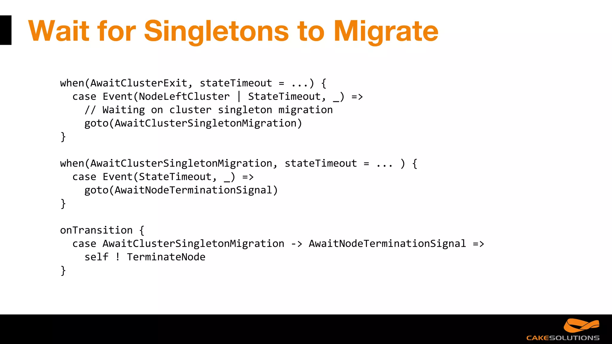 Wait for Singletons to Migrate
when(AwaitClusterExit, stateTimeout = ...) {
case Event(NodeLeftCluster | StateTimeout, _) =>
// Waiting on cluster singleton migration
goto(AwaitClusterSingletonMigration)
}
when(AwaitClusterSingletonMigration, stateTimeout = ... ) {
case Event(StateTimeout, _) =>
goto(AwaitNodeTerminationSignal)
}
onTransition {
case AwaitClusterSingletonMigration -> AwaitNodeTerminationSignal =>
self ! TerminateNode
}
 