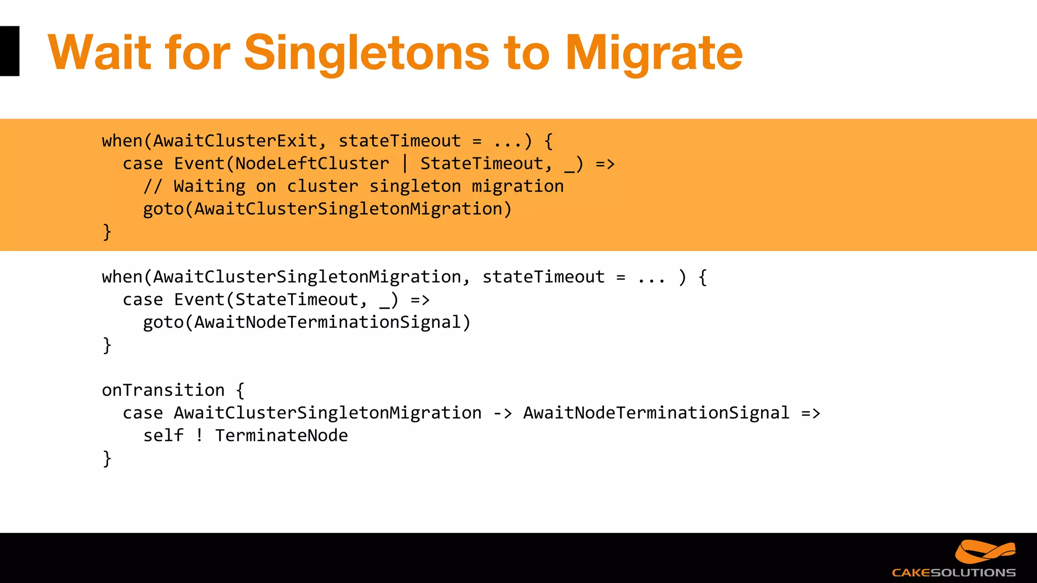 Wait for Singletons to Migrate
when(AwaitClusterExit, stateTimeout = ...) {
case Event(NodeLeftCluster | StateTimeout, _) =>
// Waiting on cluster singleton migration
goto(AwaitClusterSingletonMigration)
}
when(AwaitClusterSingletonMigration, stateTimeout = ... ) {
case Event(StateTimeout, _) =>
goto(AwaitNodeTerminationSignal)
}
onTransition {
case AwaitClusterSingletonMigration -> AwaitNodeTerminationSignal =>
self ! TerminateNode
}
 