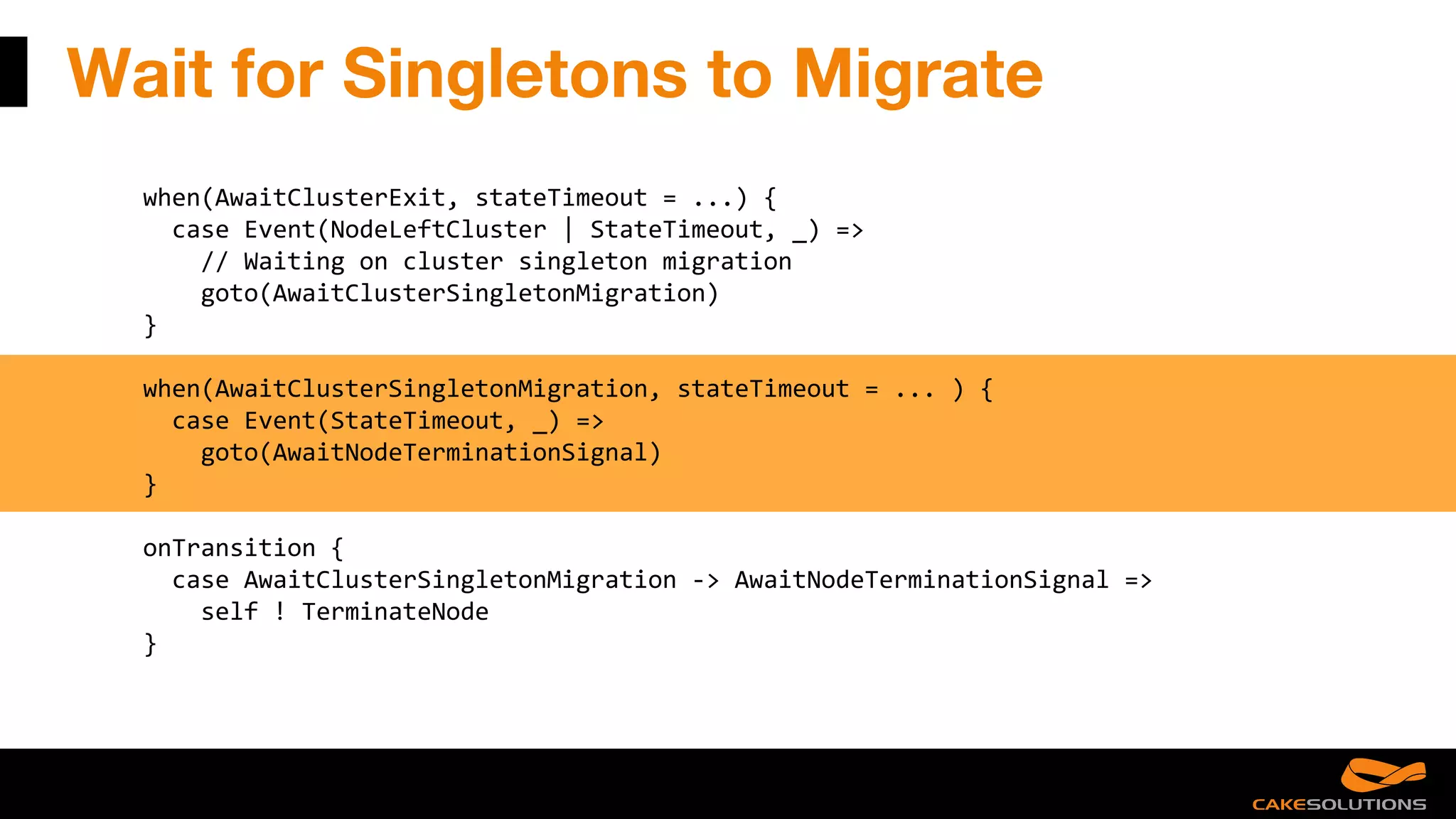 Wait for Singletons to Migrate
when(AwaitClusterExit, stateTimeout = ...) {
case Event(NodeLeftCluster | StateTimeout, _) =>
// Waiting on cluster singleton migration
goto(AwaitClusterSingletonMigration)
}
when(AwaitClusterSingletonMigration, stateTimeout = ... ) {
case Event(StateTimeout, _) =>
goto(AwaitNodeTerminationSignal)
}
onTransition {
case AwaitClusterSingletonMigration -> AwaitNodeTerminationSignal =>
self ! TerminateNode
}
 