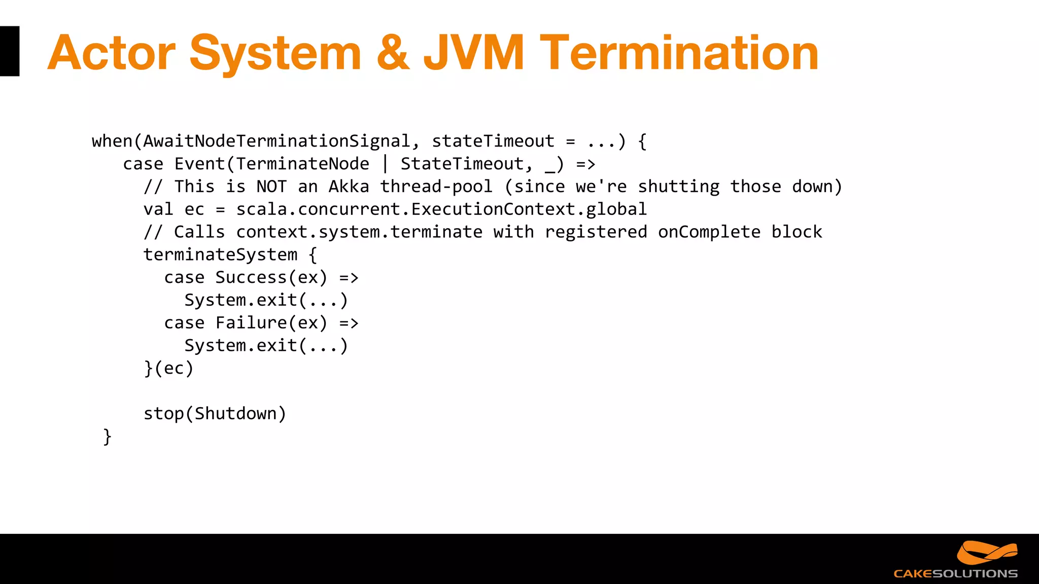 Actor System & JVM Termination
when(AwaitNodeTerminationSignal, stateTimeout = ...) {
case Event(TerminateNode | StateTimeout, _) =>
// This is NOT an Akka thread-pool (since we're shutting those down)
val ec = scala.concurrent.ExecutionContext.global
// Calls context.system.terminate with registered onComplete block
terminateSystem {
case Success(ex) =>
System.exit(...)
case Failure(ex) =>
System.exit(...)
}(ec)
stop(Shutdown)
}
 
