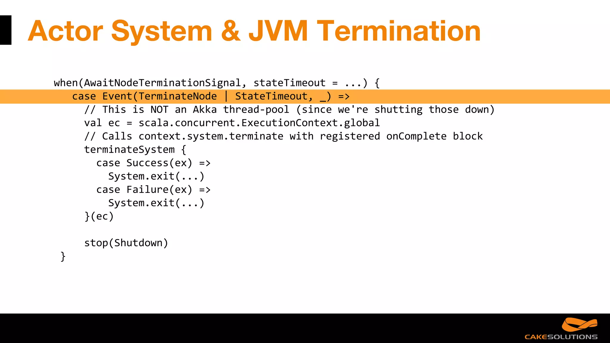 Actor System & JVM Termination
when(AwaitNodeTerminationSignal, stateTimeout = ...) {
case Event(TerminateNode | StateTimeout, _) =>
// This is NOT an Akka thread-pool (since we're shutting those down)
val ec = scala.concurrent.ExecutionContext.global
// Calls context.system.terminate with registered onComplete block
terminateSystem {
case Success(ex) =>
System.exit(...)
case Failure(ex) =>
System.exit(...)
}(ec)
stop(Shutdown)
}
 