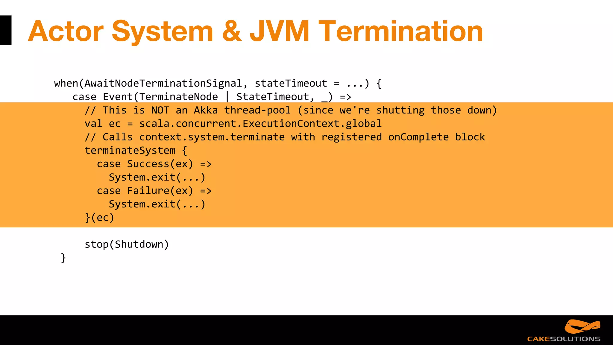 Actor System & JVM Termination
when(AwaitNodeTerminationSignal, stateTimeout = ...) {
case Event(TerminateNode | StateTimeout, _) =>
// This is NOT an Akka thread-pool (since we're shutting those down)
val ec = scala.concurrent.ExecutionContext.global
// Calls context.system.terminate with registered onComplete block
terminateSystem {
case Success(ex) =>
System.exit(...)
case Failure(ex) =>
System.exit(...)
}(ec)
stop(Shutdown)
}
 