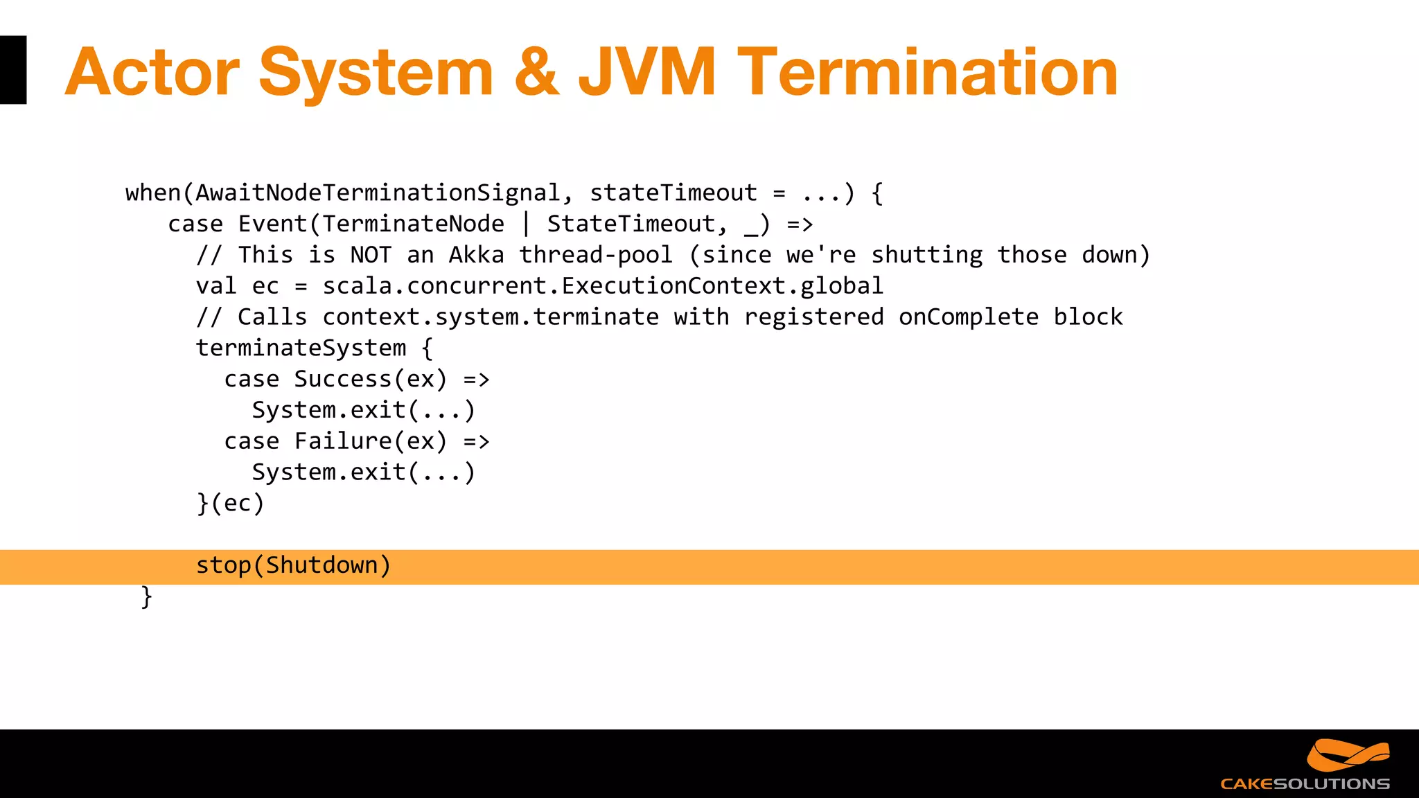 Actor System & JVM Termination
when(AwaitNodeTerminationSignal, stateTimeout = ...) {
case Event(TerminateNode | StateTimeout, _) =>
// This is NOT an Akka thread-pool (since we're shutting those down)
val ec = scala.concurrent.ExecutionContext.global
// Calls context.system.terminate with registered onComplete block
terminateSystem {
case Success(ex) =>
System.exit(...)
case Failure(ex) =>
System.exit(...)
}(ec)
stop(Shutdown)
}
 