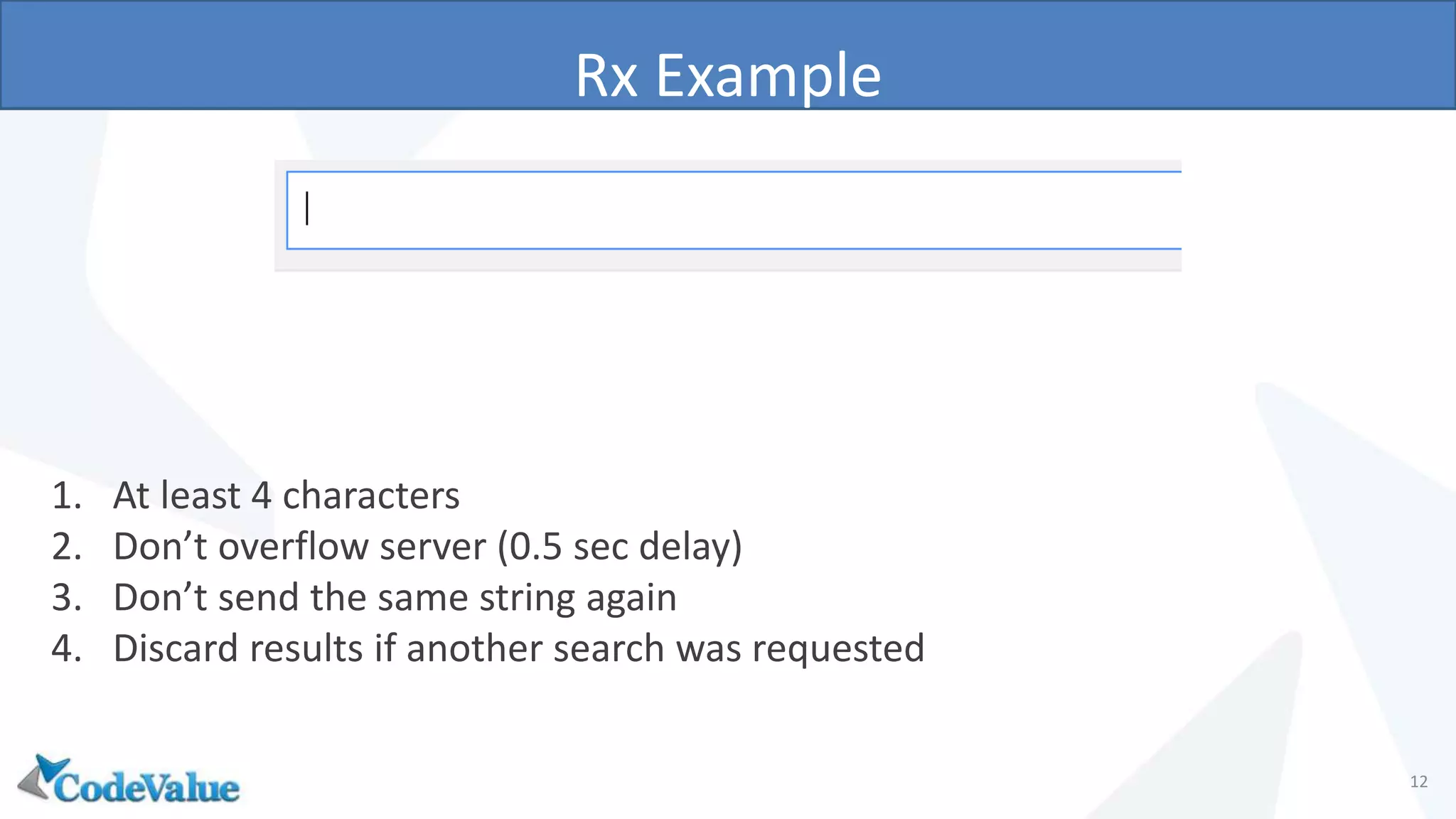 Rx Example
12
1. At least 4 characters
2. Don’t overflow server (0.5 sec delay)
3. Don’t send the same string again
4. Discard results if another search was requested
 