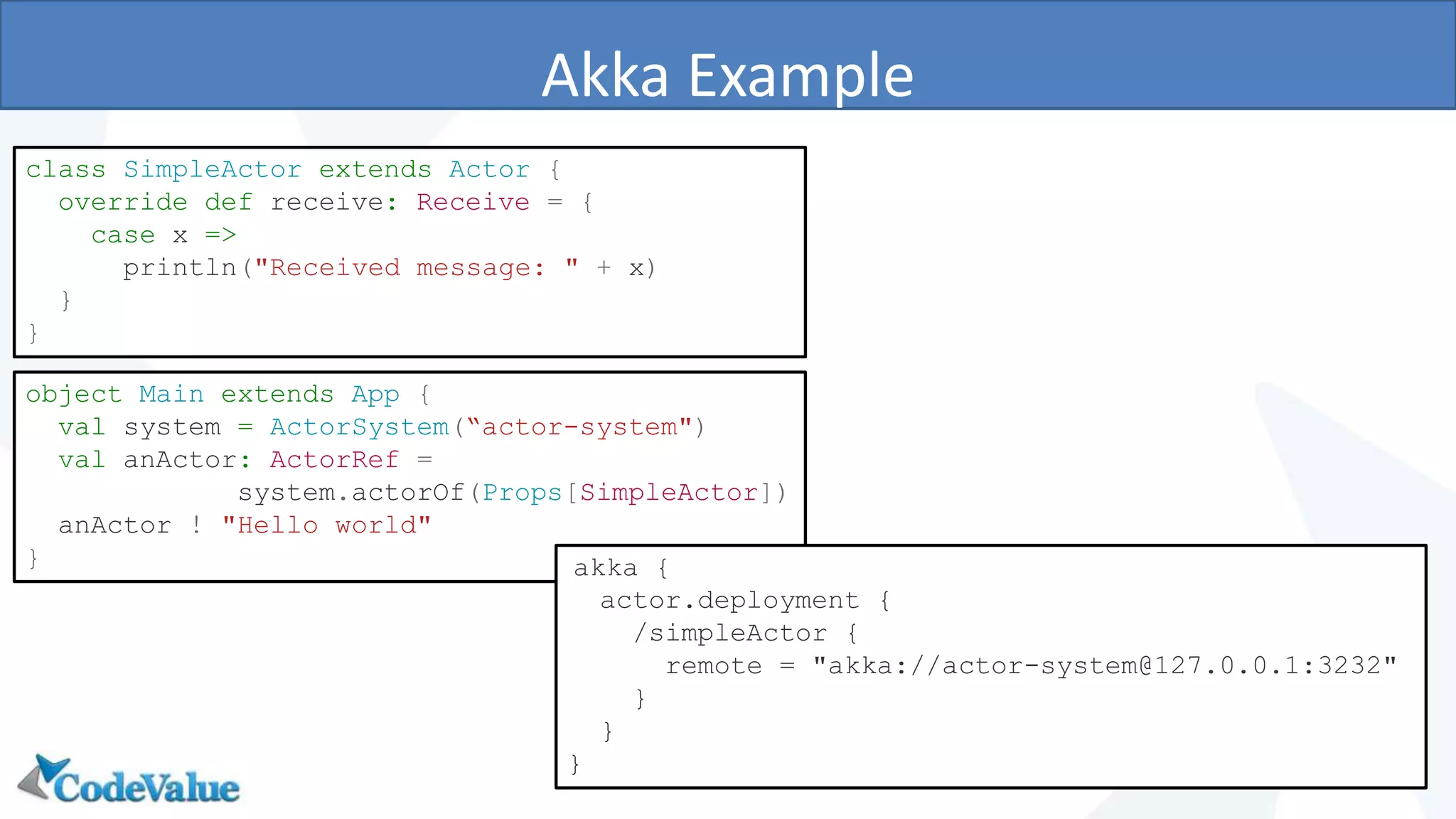 Akka Example
16
class SimpleActor extends Actor {
override def receive: Receive = {
case x =>
println("Received message: " + x)
}
}
object Main extends App {
val system = ActorSystem(“actor-system")
val anActor: ActorRef =
system.actorOf(Props[SimpleActor])
anActor ! "Hello world"
} akka {
actor.deployment {
/simpleActor {
remote = "akka://actor-system@127.0.0.1:3232"
}
}
}
 