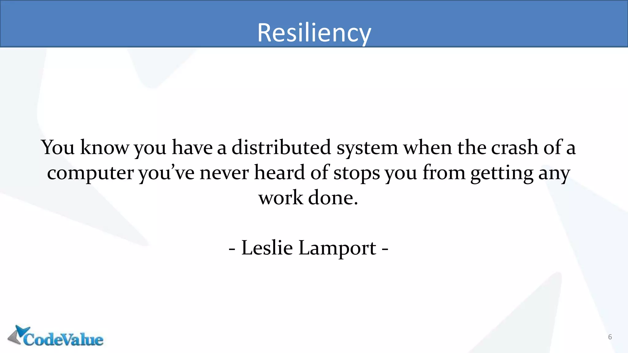 Resiliency
6
You know you have a distributed system when the crash of a
computer you’ve never heard of stops you from getting any
work done.
- Leslie Lamport -
 