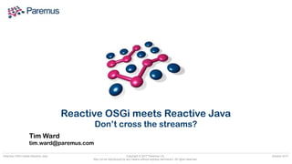 Copyright © 2017 Paremus Ltd.

May not be reproduced by any means without express permission. All rights reserved.
Reactive OSGi meets Reactive Java October 2017
Tim Ward 
tim.ward@paremus.com
Reactive OSGi meets Reactive Java
Don’t cross the streams?
 