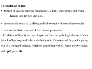 The hydroxyl radical
• formed in vivo by ionizing radiations, UV light, some drugs, and when
ferrous ions level is elevated.
• an extremely reactive oxidizing radical to react with most biomolecules
• can initiate chain reaction of free radical generation
• Oxidation of lipid is the most important from the pathological point of view
(attack of hydroxyl radicals on double bonds of unsaturated fatty acids giving
rise to C-centered radicals, which on combining with O2 forms peroxy radical
and lipid peroxide
 