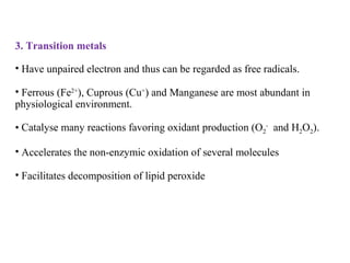 3. Transition metals
• Have unpaired electron and thus can be regarded as free radicals.
• Ferrous (Fe2+
), Cuprous (Cu+
) and Manganese are most abundant in
physiological environment.
• Catalyse many reactions favoring oxidant production (O2
-
and H2O2).
• Accelerates the non-enzymic oxidation of several molecules
• Facilitates decomposition of lipid peroxide
 