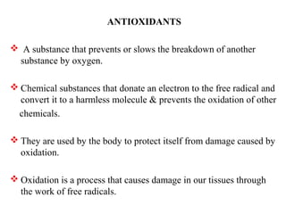 ANTIOXIDANTS
 A substance that prevents or slows the breakdown of another
substance by oxygen.
 Chemical substances that donate an electron to the free radical and
convert it to a harmless molecule & prevents the oxidation of other
chemicals.
 They are used by the body to protect itself from damage caused by
oxidation.
 Oxidation is a process that causes damage in our tissues through
the work of free radicals.
 