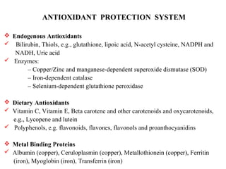 ANTIOXIDANT PROTECTION SYSTEM
 Endogenous Antioxidants
 Bilirubin, Thiols, e.g., glutathione, lipoic acid, N-acetyl cysteine, NADPH and
NADH, Uric acid
 Enzymes:
– Copper/Zinc and manganese-dependent superoxide dismutase (SOD)
– Iron-dependent catalase
– Selenium-dependent glutathione peroxidase
 Dietary Antioxidants
 Vitamin C, Vitamin E, Beta carotene and other carotenoids and oxycarotenoids,
e.g., Lycopene and lutein
 Polyphenols, e.g. flavonoids, flavones, flavonols and proanthocyanidins
 Metal Binding Proteins
 Albumin (copper), Ceruloplasmin (copper), Metallothionein (copper), Ferritin
(iron), Myoglobin (iron), Transferrin (iron)
 