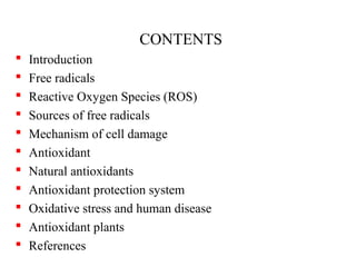 CONTENTS
 Introduction
 Free radicals
 Reactive Oxygen Species (ROS)
 Sources of free radicals
 Mechanism of cell damage
 Antioxidant
 Natural antioxidants
 Antioxidant protection system
 Oxidative stress and human disease
 Antioxidant plants
 References
 