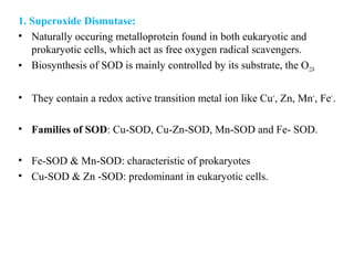 1. Superoxide Dismutase:
• Naturally occuring metalloprotein found in both eukaryotic and
prokaryotic cells, which act as free oxygen radical scavengers.
• Biosynthesis of SOD is mainly controlled by its substrate, the O224
• They contain a redox active transition metal ion like Cu+
, Zn, Mn+
, Fe+
.
• Families of SOD: Cu-SOD, Cu-Zn-SOD, Mn-SOD and Fe- SOD.
• Fe-SOD & Mn-SOD: characteristic of prokaryotes
• Cu-SOD & Zn -SOD: predominant in eukaryotic cells.
 