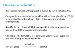 3. Glutathione peroxidase (GPx):
• It is a seleno-enzyme; 2/3rd
is present in cytosol & 1/3rd
in mitochondria.
• Catalyses the reaction of hydroperoxides with reduced glutathione (GSH)
to form glutathione disulphide (GSSG) & the reduction product of
hydroperoxide.
• Specific for its H donor, GSH & non-specific for the hydroperoxides
ranging from H2O2 to organic hydroperoxides.
• GPx are specific for GSH as a H donor, can catalyse GSH- dependent
reduction of fatty acid hydroperoxides.
reduction
peroxide group alcohol
 
