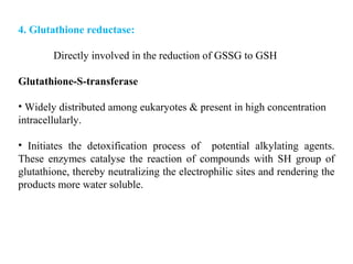 4. Glutathione reductase:
Directly involved in the reduction of GSSG to GSH
Glutathione-S-transferase
• Widely distributed among eukaryotes & present in high concentration
intracellularly.
• Initiates the detoxification process of potential alkylating agents.
These enzymes catalyse the reaction of compounds with SH group of
glutathione, thereby neutralizing the electrophilic sites and rendering the
products more water soluble.
 