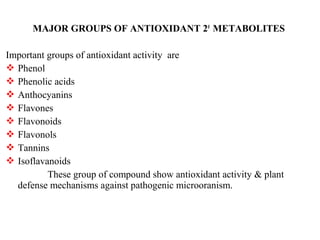 MAJOR GROUPS OF ANTIOXIDANT 20
METABOLITES
Important groups of antioxidant activity are
 Phenol
 Phenolic acids
 Anthocyanins
 Flavones
 Flavonoids
 Flavonols
 Tannins
 Isoflavanoids
These group of compound show antioxidant activity & plant
defense mechanisms against pathogenic microoranism.
 