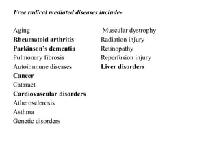 Free radical mediated diseases include-
Aging Muscular dystrophy
Rheumatoid arthritis Radiation injury
Parkinson’s dementia Retinopathy
Pulmonary fibrosis Reperfusion injury
Autoimmune diseases Liver disorders
Cancer
Cataract
Cardiovascular disorders
Atherosclerosis
Asthma
Genetic disorders
 