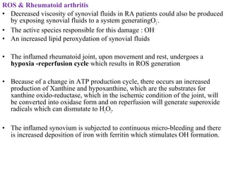 ROS & Rheumatoid arthritis
• Decreased viscosity of synovial fluids in RA patients could also be produced
by exposing synovial fluids to a system generatingO2
-
.
• The active species responsible for this damage : OH-
• An increased lipid peroxydation of synovial fluids
• The inflamed rheumatoid joint, upon movement and rest, undergoes a
hypoxia -reperfusion cycle which results in ROS generation
• Because of a change in ATP production cycle, there occurs an increased
production of Xanthine and hypoxanthine, which are the substrates for
xanthine oxido-reductase, which in the ischemic condition of the joint, will
be converted into oxidase form and on reperfusion will generate superoxide
radicals which can dismutate to H2O2.
• The inflamed synovium is subjected to continuous micro-bleeding and there
is increased deposition of iron with ferritin which stimulates OH formation.
 