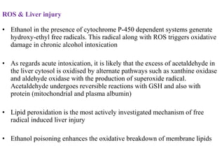 ROS & Liver injury
• Ethanol in the presence of cytochrome P-450 dependent systems generate
hydroxy-ethyl free radicals. This radical along with ROS triggers oxidative
damage in chronic alcohol intoxication
• As regards acute intoxication, it is likely that the excess of acetaldehyde in
the liver cytosol is oxidised by alternate pathways such as xanthine oxidase
and aldehyde oxidase with the production of superoxide radical.
Acetaldehyde undergoes reversible reactions with GSH and also with
protein (mitochondrial and plasma albumin)
• Lipid peroxidation is the most actively investigated mechanism of free
radical induced liver injury
• Ethanol poisoning enhances the oxidative breakdown of membrane lipids
 
