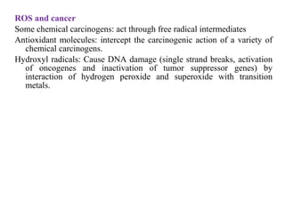 ROS and cancer
Some chemical carcinogens: act through free radical intermediates
Antioxidant molecules: intercept the carcinogenic action of a variety of
chemical carcinogens.
Hydroxyl radicals: Cause DNA damage (single strand breaks, activation
of oncogenes and inactivation of tumor suppressor genes) by
interaction of hydrogen peroxide and superoxide with transition
metals.
 