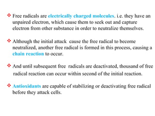  Free radicals are electrically charged molecules. i.e. they have an
unpaired electron, which cause them to seek out and capture
electron from other substance in order to neutralize themselves.
 Although the initial attack cause the free radical to become
neutralized, another free radical is formed in this process, causing a
chain reaction to occur.
 And until subsequent free radicals are deactivated, thousand of free
radical reaction can occur within second of the initial reaction.
 Antioxidants are capable of stabilizing or deactivating free radical
before they attack cells.
 