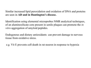 Similar increased lipid peroxidation and oxidation of DNA and proteins
are seen in AD and in Huntington’s disease.
Identification using elemental microprobes NMR analytical techniques,
of an aluminosilicate core present in senile plaques can promote the in
vitro aggregation of amyloid peptides.
Endogenous and dietary antioxidants can prevent damage to nervous
tissue from oxidative stress.
e.g. Vit E prevents cell death in rat neuron in response to hypoxia
 