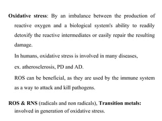 Oxidative stress: By an imbalance between the production of
reactive oxygen and a biological system's ability to readily
detoxify the reactive intermediates or easily repair the resulting
damage.
In humans, oxidative stress is involved in many diseases,
ex. atherosclerosis, PD and AD.
ROS can be beneficial, as they are used by the immune system
as a way to attack and kill pathogens.
ROS & RNS (radicals and non radicals), Transition metals:
involved in generation of oxidative stress.
 