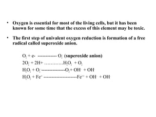 • Oxygen is essential for most of the living cells, but it has been
known for some time that the excess of this element may be toxic.
• The first step of univalent oxygen reduction is formation of a free
radical called superoxide anion.
O2 + e- ------------ O2
-
(superoxide anion)
2O2
-
+ 2H+ …………H2O2 + O2
H2O2 + O2
-
---------------O2+ OH-
+ OH-
H2O2 + Fe++
---------------------Fe+++
+ OH-
+ OH-
 