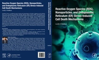 Reactive Oxygen Species (ROS),
Nanoparticles, and Endoplasmic
Reticulum (ER) Stress-Induced
Cell Death Mechanisms
Reactive Oxygen Species (ROS), Nanoparticles,
and Endoplasmic Reticulum (ER) Stress-Induced
Cell Death Mechanisms
Reactive
Oxygen
Species
(ROS),
Nanoparticles,
and
Endoplasmic
Reticulum
(ER)
Stress-Induced
Cell
Death
Mechanisms
Loutfy H. Madkour
Loutfy H. Madkour
Madkour
Oxidative stress is considered causal of aging and pathological cell death, triggering many diseases
that can be corrected by antioxidant therapy. Reactive Oxygen Species (ROS), Nanoparticles, and
EndoplasmicReticulum(ER)Stress-InducedCellDeathMechanismspresentsourcurrentunderstanding
about the roles and mechanisms of reactive oxygen and nitrogen species (RONS)-mediated
pathways, cellular signaling stress, ER stress, oxidative stress, oxidative damage, nanomaterials,
and the mechanisms by which metalloids or heavy metals (particularly arsenic, lead, cadmium, and
mercury) and nanoparticles (NPs) induce their toxic effects. The book comprises 24 chapters of recent
technological advances in nanomedicine, detailing the effects of NPs on oxidative stress, RONS,
and ER stress. Clinical applications to improve testing strategies that correlate nanomaterial safety
assessments and oxidative stress responses, as well as the effects of antioxidant defense therapies and
ROS interactions, are also explored. The book is a resource for researchers and professional scientists
in toxicology, environmental chemistry, environmental science, nanomaterials, and pharmaceutical
sciences.
Key Features
•	
Discusses biological, pathophysiological, toxicological, immunoregulatory, and cellular signaling
pathway mechanisms of RONS, ER, heavy metals, and NPs
•	
Contains a comprehensive comparison of oxidative stress, oxidative damage, modulation of ER,
heavy metals, free radical-induced cell death mechanisms, and metabolic diseases
•	
Presents the effects of interactions between antioxidant defense therapy and ROS and clinical
applications for safety assessment and diagnosis
About the Author
Prof. Loutfy H. Madkour is a professor of physical chemistry and nanoscience at Tanta
University (Egypt) and Al Baha University (Saudi Arabia). He received his BSc, MSc,
and PhD in physical chemistry from the Cairo, Minia, and Tanta universities in Egypt,
respectively. He has published 200 peer-reviewed original research articles, 15 review
articles, and 6 books. He is an editorial board member of several international journals,
including International Journal of Industrial Chemistry, International Journal of Ground
Sediment  Water, Global Drugs and Therapeutics, Chronicles of Pharmaceutical Science, Journal
of Targeted Drug Delivery, UPI Journal of Pharmaceutical, Medical and Health Sciences, Global
Journal of Nanomedicine, Clinical Pharmacology and Toxicology Research, Journal of Pharmacology
 Pharmaceutical Research, LOJ Pharmacology  Clinical Research, CPQ Medicine, Pharmaceutical
Sciences  Analytical Research Journal, Japan Journal of Research, Organic  Medicinal Chemistry
International Journal, Nanotechnology  Applications, and Materials Science.
9 780128 224816
ISBN 978-0-12-822481-6
 