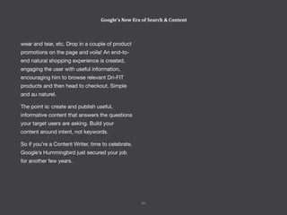 11
Perspectives 2014
wear and tear, etc. Drop in a couple of product
promotions on the page and voila! An end-to-
end natural shopping experience is created,
engaging the user with useful information,
encouraging him to browse relevant Dri-FIT
products and then head to checkout. Simple
and au naturel.
The point is: create and publish useful,
informative content that answers the questions
your target users are asking. Build your
content around intent, not keywords.
So if you’re a Content Writer, time to celebrate.
Google’s Hummingbird just secured your job
for another few years.
Google’s New Era of Search & Content
11
 