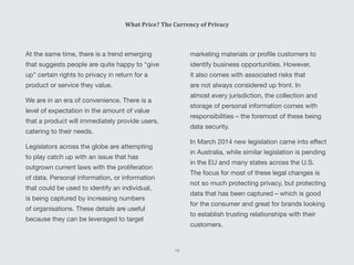 At the same time, there is a trend emerging
that suggests people are quite happy to “give
up” certain rights to privacy in return for a
product or service they value.
We are in an era of convenience. There is a
level of expectation in the amount of value
that a product will immediately provide users,
catering to their needs.
Legislators across the globe are attempting
to play catch up with an issue that has
outgrown current laws with the proliferation
of data. Personal information, or information
that could be used to identify an individual,
is being captured by increasing numbers
of organisations. These details are useful
because they can be leveraged to target
marketing materials or profile customers to
identify business opportunities. However,
it also comes with associated risks that
are not always considered up front. In
almost every jurisdiction, the collection and
storage of personal information comes with
responsibilities – the foremost of these being
data security.
In March 2014 new legislation came into effect
in Australia, while similar legislation is pending
in the EU and many states across the U.S.
The focus for most of these legal changes is
not so much protecting privacy, but protecting
data that has been captured – which is good
for the consumer and great for brands looking
to establish trusting relationships with their
customers.
What Price? The Currency of Privacy
14
 