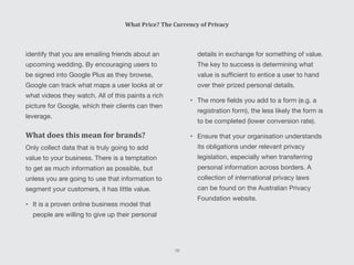 details in exchange for something of value.
The key to success is determining what
value is sufficient to entice a user to hand
over their prized personal details.
•	 The more fields you add to a form (e.g. a
registration form), the less likely the form is
to be completed (lower conversion rate).
•	 Ensure that your organisation understands
its obligations under relevant privacy
legislation, especially when transferring
personal information across borders. A
collection of international privacy laws
can be found on the Australian Privacy
Foundation website.
identify that you are emailing friends about an
upcoming wedding. By encouraging users to
be signed into Google Plus as they browse,
Google can track what maps a user looks at or
what videos they watch. All of this paints a rich
picture for Google, which their clients can then
leverage.
What does this mean for brands?
Only collect data that is truly going to add
value to your business. There is a temptation
to get as much information as possible, but
unless you are going to use that information to
segment your customers, it has little value.
•	 It is a proven online business model that
people are willing to give up their personal
What Price? The Currency of Privacy
16
 