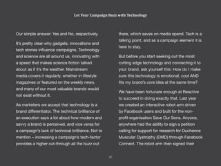 Let Your Campaign Buzz with Technology
Our simple answer: Yes and No, respectively.
It’s pretty clear why gadgets, innovations and
tech stories influence campaigns. Technology
and science are all around us, innovating with
a speed that makes science fiction talked
about as if it’s the weather. Mainstream
media covers it regularly, whether in lifestyle
magazines or featured on the weekly news,
and many of our most valuable brands would
not exist without it.
As marketers we accept that technology is a
brand differentiator. The technical brilliance of
an execution says a lot about how modern and
savvy a brand is perceived, and vice versa for
a campaign’s lack of technical brilliance. Not to
mention – increasing a campaign’s tech-factor
provides a higher cut-through all the buzz out
there, which saves on media spend. Tech is a
talking point, and as a campaign element it is
here to stay.
But before you start seeking out the most
cutting edge technology and connecting it to
your brand, ask yourself this: How do I make
sure this technology is emotional, cool AND
fits my brand’s core idea at the same time?
We have been fortunate enough at Reactive
to succeed in doing exactly that. Last year
we created an interactive robot arm driven
by Facebook users and built for the non-
profit organisation Save Our Sons. Anyone,
anywhere had the ability to sign a petition
calling for support for research for Duchenne
Muscular Dystrophy (DMD) through Facebook
Connect. The robot arm then signed their
20
 
