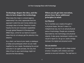 When you do get into execution,
please bear these additional
principles in mind:
Get Physical
Try to manifest your creative thought in
a physical shape. We don’t mean in a
metaphorical way, but in an actual physical
piece of technology. People are constantly
fascinated by new technology and physical
objects. It also gives mainstream media a nice
visual to report on. So go on, build a bridge
between the digital and physical world.
Stir an emotion
Connect your campaign with a deep-rooted
emotion. Empathy with children and their
parents is one such emotion. The real hero in
Technology shapes the idea, and the
idea in turn shapes the technology.
What does this mean in a brand-agency
relationship? As a first, appreciate that this
approach costs time and money before any
campaign idea is formed. Reactive invests
heavily into its own innovation capabilities
through global Research & Development
(R&D) Days, a time for our teams to explore
ideas that do not always get the attention they
deserve.
As a client, we have at your ready a catalogue
of ideas and prototypes which we can meld
together for your needs. Developing the actual
execution in an agile process, the very first
idea of how to use a technology might not
become the final delivery.
Let Your Campaign Buzz with Technology
22
 