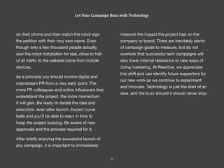 measure the impact the project had on the
company or brand. There are inevitably plenty
of campaign goals to measure, but do not
overlook that successful tech campaigns will
also lower internal resistance to new ways of
doing marketing. At Reactive, we appreciate
this shift and can identify future supporters for
our new work as we continue to experiment
and innovate. Technology is just the start of an
idea, and the buzz around it should never stop.
on their phone and then watch the robot sign
the petition with their very own name. Even
though only a few thousand people actually
saw the robot installation for real, close to half
of all traffic to the website came from mobile
devices.
As a principle you should involve digital and
mainstream PR from a very early point. The
more PR colleagues and online influencers that
understand the project, the more momentum
it will gain. Be ready to iterate the idea and
execution, even after launch. Expect curve
balls and you’ll be able to react in time to
keep the project buzzing. Be aware of new
approvals and the process required for it.
After briefly enjoying the successful launch of
any campaign, it is important to immediately
Let Your Campaign Buzz with Technology
24
 