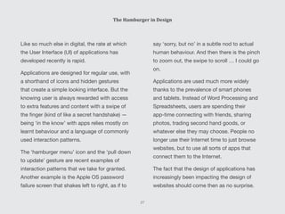 The Hamburger in Design
Like so much else in digital, the rate at which
the User Interface (UI) of applications has
developed recently is rapid.
Applications are designed for regular use, with
a shorthand of icons and hidden gestures
that create a simple looking interface. But the
knowing user is always rewarded with access
to extra features and content with a swipe of
the finger (kind of like a secret handshake) —
being ‘in the know’ with apps relies mostly on
learnt behaviour and a language of commonly
used interaction patterns.
The ‘hamburger menu’ icon and the ‘pull down
to update’ gesture are recent examples of
interaction patterns that we take for granted.
Another example is the Apple OS password
failure screen that shakes left to right, as if to
say ‘sorry, but no’ in a subtle nod to actual
human behaviour. And then there is the pinch
to zoom out, the swipe to scroll … I could go
on.
Applications are used much more widely
thanks to the prevalence of smart phones
and tablets. Instead of Word Processing and
Spreadsheets, users are spending their
app-time connecting with friends, sharing
photos, trading second hand goods, or
whatever else they may choose. People no
longer use their Internet time to just browse
websites, but to use all sorts of apps that
connect them to the Internet.
The fact that the design of applications has
increasingly been impacting the design of
websites should come then as no surprise.
27
 