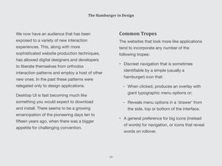 Common Tropes
The websites that look more like applications
tend to incorporate any number of the
following tropes:
•	 Discreet navigation that is sometimes
identifiable by a simple (usually a
hamburger) icon that:
-- When clicked, produces an overlay with
giant typographic menu options or;
-- Reveals menu options in a ‘drawer’ from
the side, top or bottom of the interface.
•	 A general preference for big icons (instead
of words) for navigation, or icons that reveal
words on rollover.
We now have an audience that has been
exposed to a variety of new interaction
experiences. This, along with more
sophisticated website production techniques,
has allowed digital designers and developers
to liberate themselves from orthodox
interaction patterns and employ a host of other
new ones. In the past these patterns were
relegated only to design applications.
Desktop UI is fast becoming much like
something you would expect to download
and install. There seems to be a growing
emancipation of the pioneering days ten to
fifteen years ago, when there was a bigger
appetite for challenging convention.
The Hamburger in Design
28
 