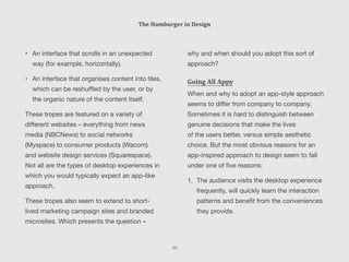 why and when should you adopt this sort of
approach?
Going All Appy
When and why to adopt an app-style approach
seems to differ from company to company.
Sometimes it is hard to distinguish between
genuine decisions that make the lives
of the users better, versus simple aesthetic
choice. But the most obvious reasons for an
app-inspired approach to design seem to fall
under one of five reasons:
1.	 The audience visits the desktop experience
frequently, will quickly learn the interaction
patterns and benefit from the conveniences
they provide.
•	 An interface that scrolls in an unexpected
way (for example, horizontally).
•	 An interface that organises content into tiles,
which can be reshuffled by the user, or by
the organic nature of the content itself.
These tropes are featured on a variety of
different websites – everything from news
media (NBCNews) to social networks
(Myspace) to consumer products (Wacom)
and website design services (Squarespace).
Not all are the types of desktop experiences in
which you would typically expect an app-like
approach.
These tropes also seem to extend to short-
lived marketing campaign sites and branded
microsites. Which presents the question –
The Hamburger in Design
29
 