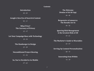Introduction
04 – 05
Google’s New Era of Search & Content
06 – 11
What Price?
The Currency of Privacy
12 – 17
Let Your Campaign Buzz with Technology
18 – 24
The Hamburger in Design
25 – 30
Unconditional Project-Rearing
31 – 36
So, You’ve Decided to Go Mobile
37 – 43
Contents
The Welcome
Demise of Art & Copy
44 – 48
Responsive eCommerce:
The Results Are In
49 – 56
Ignoring Risk Management
is the Greatest Risk of All
57 – 61
The Marketer’s Guide to Wearables
62 – 67
Serving Up Content Personalisation
68 – 72
Innovating from Within
73 – 78
3
 