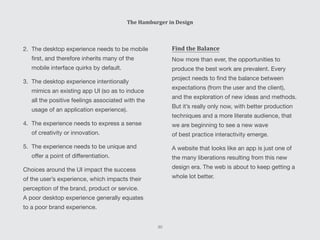 Find the Balance
Now more than ever, the opportunities to
produce the best work are prevalent. Every
project needs to find the balance between
expectations (from the user and the client),
and the exploration of new ideas and methods.
But it’s really only now, with better production
techniques and a more literate audience, that
we are beginning to see a new wave
of best practice interactivity emerge.
A website that looks like an app is just one of
the many liberations resulting from this new
design era. The web is about to keep getting a
whole lot better.
2.	 The desktop experience needs to be mobile
first, and therefore inherits many of the
mobile interface quirks by default.
3.	 The desktop experience intentionally
mimics an existing app UI (so as to induce
all the positive feelings associated with the
usage of an application experience).
4.	 The experience needs to express a sense
of creativity or innovation.
5.	 The experience needs to be unique and
offer a point of differentiation.
Choices around the UI impact the success
of the user’s experience, which impacts their
perception of the brand, product or service.
A poor desktop experience generally equates
to a poor brand experience.
The Hamburger in Design
30
 