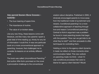 Any parent knows these lessons –
namely:
•	 The true meaning of spare time.
•	 The importance of routine.
•	 The value of un-broken sleep.
Like any new thing, these lessons come with
literature, and like many new parents I spent a
great deal of time reading up, thirsty for any bit
of information I could find. It was one particular
book on a more unconventional approach to
parenting, however, that challenged me to
consider its lessons on an entirely different
level.
The book was called Unconditional Parenting.
And author Alfie Kohn promised on the cover
a provocative challenge to the conventional
wisdom about discipline. Published in 2005, it
divisively encouraged parents to move away
from the traditional model of punishment and
reward, (‘conditional parenting’) to a more
collaborative approach of teaching through
love and reason (‘unconditional parenting’).
Central to Kohn’s argument was a problem
he found in most parenting books that begin
with the question “How can we get kids to do
what they’re told?” and then proceeds to offer
techniques for controlling them.
Holding a mirror to the agency-client dynamic,
it made me reflect on those moments when
communication failed. This new outlook
on parenting made me think – what if it
was conditional processes that were to
blame for agency-client failures? Would
Unconditional Project-Rearing
33
[4]
 
