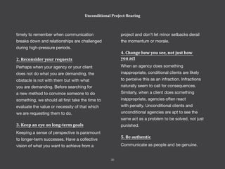 project and don’t let minor setbacks derail
the momentum or morale.
4. Change how you see, not just how
you act
When an agency does something
inappropriate, conditional clients are likely
to perceive this as an infraction. Infractions
naturally seem to call for consequences.
Similarly, when a client does something
inappropriate, agencies often react
with penalty. Unconditional clients and
unconditional agencies are apt to see the
same act as a problem to be solved, not just
punished.
5. Be authentic
Communicate as people and be genuine.
timely to remember when communication
breaks down and relationships are challenged
during high-pressure periods.
2. Reconsider your requests
Perhaps when your agency or your client
does not do what you are demanding, the
obstacle is not with them but with what
you are demanding. Before searching for
a new method to convince someone to do
something, we should all first take the time to
evaluate the value or necessity of that which
we are requesting them to do.
3. Keep an eye on long-term goals
Keeping a sense of perspective is paramount
to longer-term successes. Have a collective
vision of what you want to achieve from a
Unconditional Project-Rearing
35
 