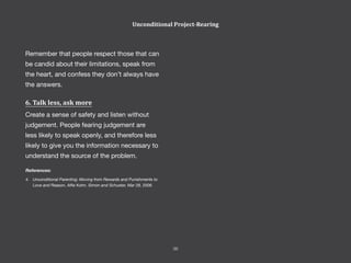 Remember that people respect those that can
be candid about their limitations, speak from
the heart, and confess they don’t always have
the answers.
6. Talk less, ask more
Create a sense of safety and listen without
judgement. People fearing judgement are
less likely to speak openly, and therefore less
likely to give you the information necessary to
understand the source of the problem.
References:
4.	 Unconditional Parenting: Moving from Rewards and Punishments to
Love and Reason, Alfie Kohn, Simon and Schuster, Mar 28, 2006.
Unconditional Project-Rearing
36
 