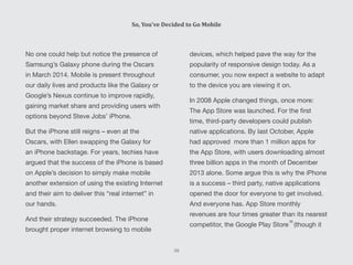 No one could help but notice the presence of
Samsung’s Galaxy phone during the Oscars
in March 2014. Mobile is present throughout
our daily lives and products like the Galaxy or
Google’s Nexus continue to improve rapidly,
gaining market share and providing users with
options beyond Steve Jobs’ iPhone.
But the iPhone still reigns – even at the
Oscars, with Ellen swapping the Galaxy for
an iPhone backstage. For years, techies have
argued that the success of the iPhone is based
on Apple’s decision to simply make mobile
another extension of using the existing Internet
and their aim to deliver this “real internet” in
our hands.
And their strategy succeeded. The iPhone
brought proper internet browsing to mobile
devices, which helped pave the way for the
popularity of responsive design today. As a
consumer, you now expect a website to adapt
to the device you are viewing it on.
In 2008 Apple changed things, once more:
The App Store was launched. For the first
time, third-party developers could publish
native applications. By last October, Apple
had approved more than 1 million apps for
the App Store, with users downloading almost
three billion apps in the month of December
2013 alone. Some argue this is why the iPhone
is a success – third party, native applications
opened the door for everyone to get involved.
And everyone has. App Store monthly
revenues are four times greater than its nearest
competitor, the Google Play Store (though it
So, You’ve Decided to Go Mobile
39
[5]
[6]
 