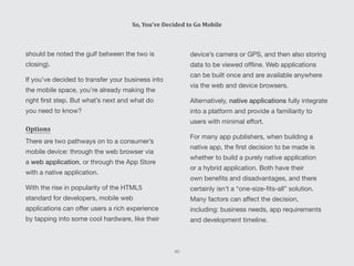 device’s camera or GPS, and then also storing
data to be viewed offline. Web applications
can be built once and are available anywhere
via the web and device browsers.
Alternatively, native applications fully integrate
into a platform and provide a familiarity to
users with minimal effort.
For many app publishers, when building a
native app, the first decision to be made is
whether to build a purely native application
or a hybrid application. Both have their
own benefits and disadvantages, and there
certainly isn’t a “one-size-fits-all” solution.
Many factors can affect the decision,
including: business needs, app requirements
and development timeline.
should be noted the gulf between the two is
closing).
If you’ve decided to transfer your business into
the mobile space, you’re already making the
right first step. But what’s next and what do
you need to know?
Options
There are two pathways on to a consumer’s
mobile device: through the web browser via
a web application, or through the App Store
with a native application.
With the rise in popularity of the HTML5
standard for developers, mobile web
applications can offer users a rich experience
by tapping into some cool hardware, like their
So, You’ve Decided to Go Mobile
40
 