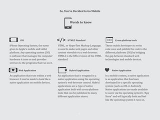 iOS HTML5 Standard Cross-platform tools
iPhone Operating System, the name
given to Apple’s mobile and tablet
platform. Any operating system (OS)
is software that manages the computer
hardware it runs on and provides
services to the programs that run on it.
HTML, or HyperText Markup Language,
is used to make web pages and other
content viewable via a web browser.
HTML5 is the fifth revision of the HTML
standard.
These enable developers to write
code once and publish the code to the
different platforms (OS) by bridging
the gap between standard web
technologies and mobile devices.
Web Application Hybrid Application Native Application
An application that runs within a web
browser. It can be made to look like a
native application on mobile devices.
An application that is wrapped in a
native application using the operating
system’s web browser control. Hybrid
applications are a type of native
application built with cross-platform
tools that can be published to many
different application stores.
In a mobile context, a native application
is an application that has been
developed for a specific operating
system (such as iOS or Android).
Native applications are made available
to users via the operating system’s “App
Store” and will typically look and feel
like the operating system it runs on.
Words to know
So, You’ve Decided to Go Mobile
41
 