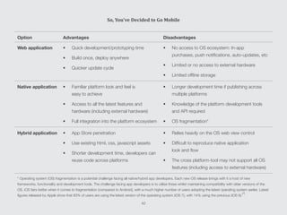 Option Advantages Disadvantages
Web application •	 Quick development/prototyping time
•	 Build once, deploy anywhere
•	 Quicker update cycle
•	 No access to OS ecosystem: In-app
purchases, push notifications, auto-updates, etc
•	 Limited or no access to external hardware
•	 Limited offline storage
Native application •	 Familiar platform look and feel is
easy to achieve
•	 Access to all the latest features and
hardware (including external hardware)
•	 Full integration into the platform ecosystem
•	 Longer development time if publishing across
multiple platforms
•	 Knowledge of the platform development tools
and API required
•	 OS fragmentation*
Hybrid application •	 App Store penetration
•	 Use existing html, css, javascript assets
•	 Shorter development time, developers can
reuse code across platforms
•	 Relies heavily on the OS web view control
•	 Difficult to reproduce native application
look and flow
•	 The cross platform-tool may not support all OS
features (including access to external hardware)
* Operating system (OS) fragmentation is a potential challenge facing all native/hybrid app developers. Each new OS release brings with it a host of new
frameworks, functionality and development tools. The challenge facing app developers is to utilise these whilst maintaining compatibility with older versions of the
OS. iOS fairs better when it comes to fragmentation (compared to Android), with a much higher number of users adopting the latest operating system earlier. Latest
figures released by Apple show that 83% of users are using the latest version of the operating system (iOS 7), with 14% using the previous (iOS 6).
[7]
So, You’ve Decided to Go Mobile
42
 