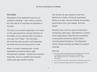You should use app updates to add new
features to a stable, functional application.
Refine your app, improve existing functionality,
performance-tune, and release. And then
repeat.
Reactive have over four years of experience
developing native apps. Specialising in content
driven applications, Reactive have published
across global markets for global clients –
including Reed Exhibitions, The Stationary
Office, Cricket Australia and Meat & Livestock
Australia.
References:
5.	http://www.zdnet.com/apples-app-store-downloads-top-10bn-battle-
for-developers-hearts-and-minds-heats-up-7000024884/
http://mashable.com/2012/11/19/apple-app-store-1-million-
submissions/
6.	 OS vs Android The Guardian, December 2012. Retrieved January 2014
7.	 App Store distribution, Apple, March 2014, Retrieved March 2014
Next Steps
Regardless of the application type you’ve
decided to develop – web, native or hybrid –
the next step is to maximise the potential of
success.
The key to a successful application is to focus
on the user experience, and pay attention to
the details. As you decide what to include in
your app, don’t forget – the best apps,
the ones that users access most frequently,
are those that do one thing and do it well.
When it comes to development, mobile
applications are best suited to agile
development methods – iterate and increment
frequently. Focus on stability and security;
stable apps gain positive reviews.
So, You’ve Decided to Go Mobile
43
 